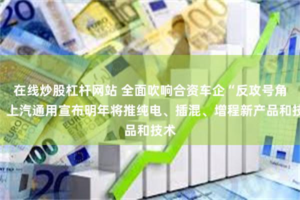 在线炒股杠杆网站 全面吹响合资车企“反攻号角”，上汽通用宣布明年将推纯电、插混、增程新产品和技术