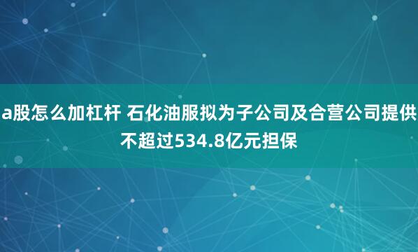 a股怎么加杠杆 石化油服拟为子公司及合营公司提供不超过534.8亿元担保