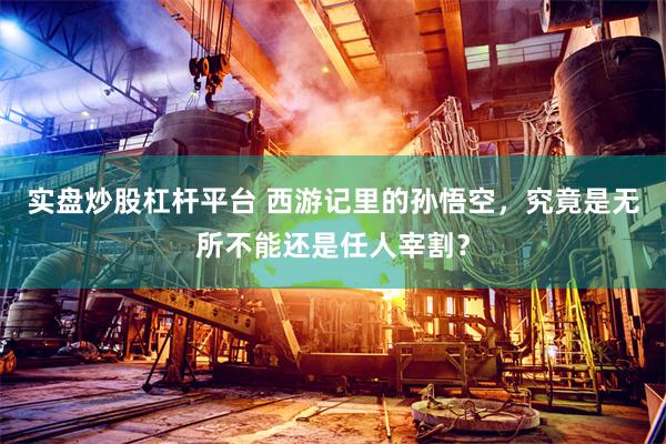 实盘炒股杠杆平台 西游记里的孙悟空，究竟是无所不能还是任人宰割？