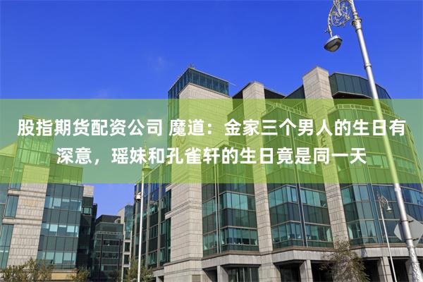 股指期货配资公司 魔道：金家三个男人的生日有深意，瑶妹和孔雀轩的生日竟是同一天