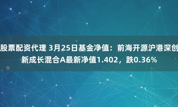 股票配资代理 3月25日基金净值：前海开源沪港深创新成长混合A最新净值1.402，跌0.36%