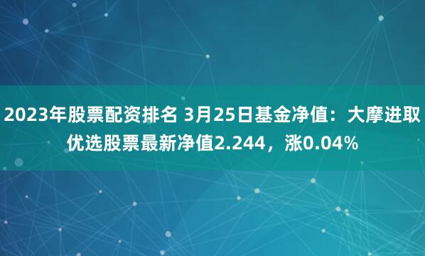 2023年股票配资排名 3月25日基金净值：大摩进取优选股票最新净值2.244，涨0.04%