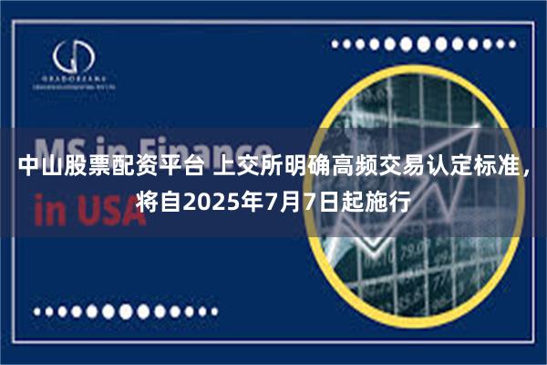中山股票配资平台 上交所明确高频交易认定标准，将自2025年7月7日起施行