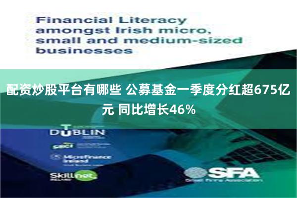 配资炒股平台有哪些 公募基金一季度分红超675亿元 同比增长46%