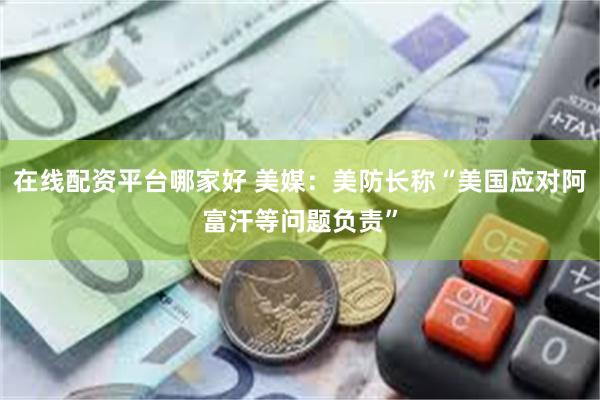 在线配资平台哪家好 美媒：美防长称“美国应对阿富汗等问题负责”