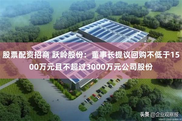 股票配资招商 跃岭股份：董事长提议回购不低于1500万元且不超过3000万元公司股份