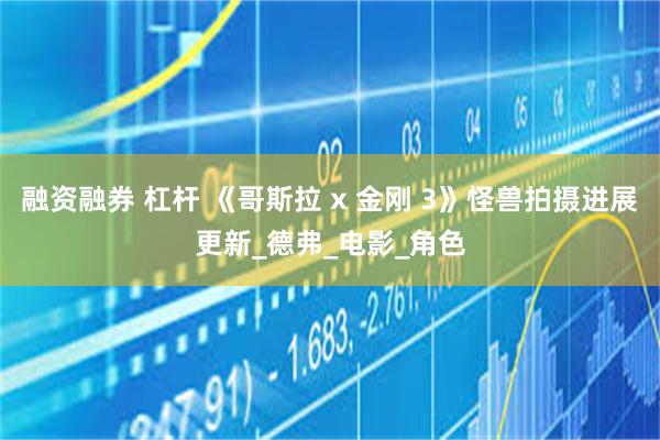 融资融券 杠杆 《哥斯拉 x 金刚 3》怪兽拍摄进展更新_德弗_电影_角色