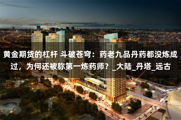 黄金期货的杠杆 斗破苍穹：药老九品丹药都没炼成过，为何还被称第一炼药师？_大陆_丹塔_远古