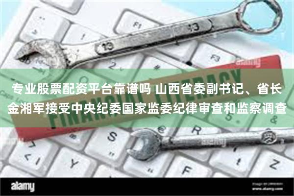 专业股票配资平台靠谱吗 山西省委副书记、省长金湘军接受中央纪委国家监委纪律审查和监察调查