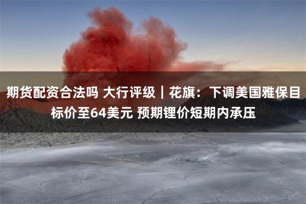 期货配资合法吗 大行评级｜花旗：下调美国雅保目标价至64美元 预期锂价短期内承压