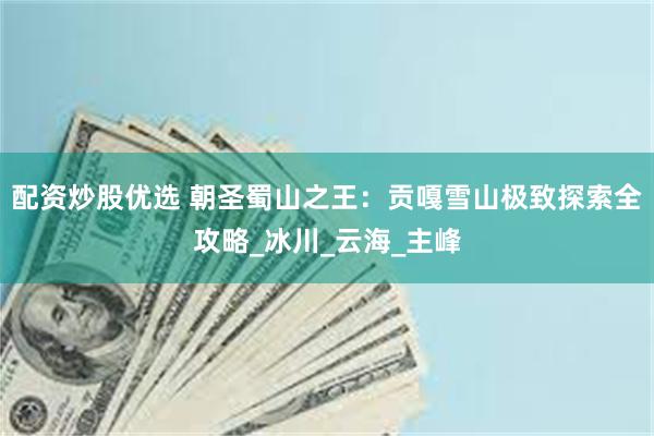 配资炒股优选 朝圣蜀山之王：贡嘎雪山极致探索全攻略_冰川_云海_主峰