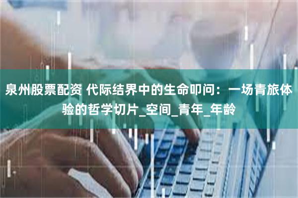 泉州股票配资 代际结界中的生命叩问：一场青旅体验的哲学切片_空间_青年_年龄