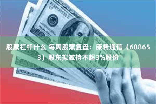 股票杠杆什么 每周股票复盘：康希通信（688653）股东拟减持不超3%股份