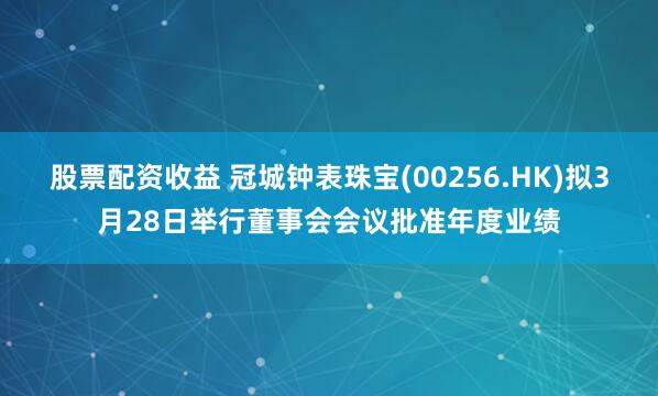 股票配资收益 冠城钟表珠宝(00256.HK)拟3月28日举行董事会会议批准年度业绩