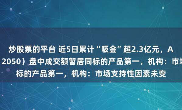 炒股票的平台 近5日累计“吸金”超2.3亿元，A500ETF基金（512050）盘中成交额暂居同标的产品第一，机构：市场支持性因素未变