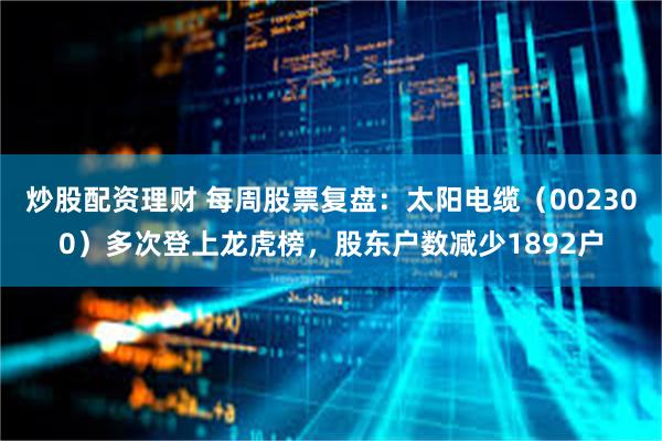 炒股配资理财 每周股票复盘：太阳电缆（002300）多次登上龙虎榜，股东户数减少1892户