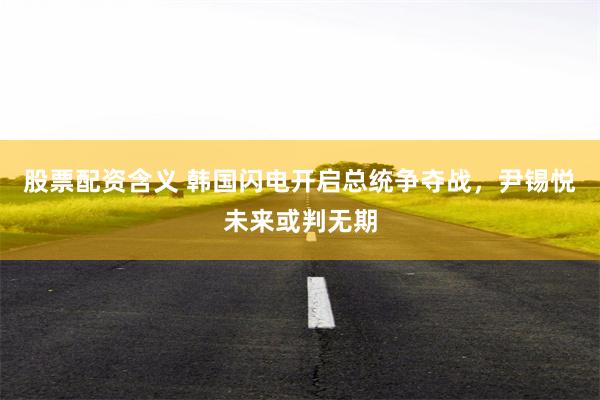 股票配资含义 韩国闪电开启总统争夺战，尹锡悦未来或判无期