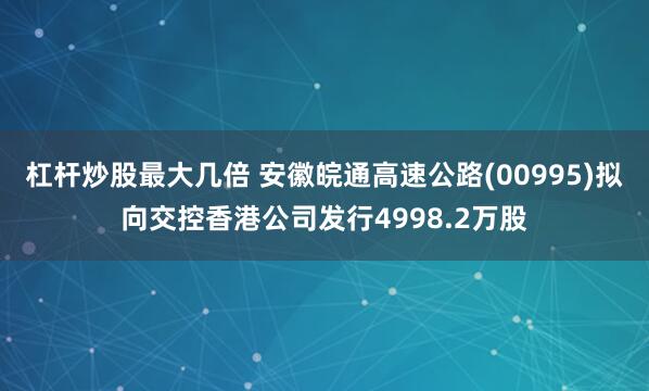 杠杆炒股最大几倍 安徽皖通高速公路(00995)拟向交控香港公司发行4998.2万股
