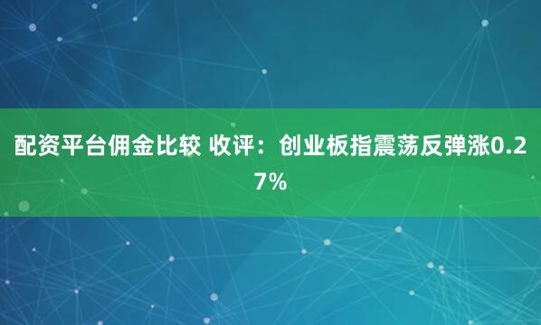 配资平台佣金比较 收评：创业板指震荡反弹涨0.27%