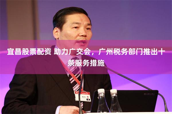 宜昌股票配资 助力广交会，广州税务部门推出十条服务措施