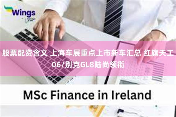 股票配资含义 上海车展重点上市新车汇总 红旗天工06/别克GL8陆尚领衔
