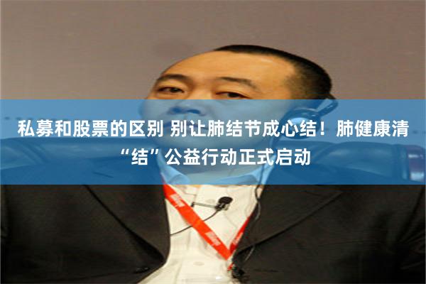 私募和股票的区别 别让肺结节成心结！肺健康清“结”公益行动正式启动