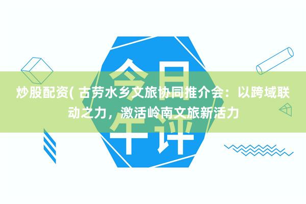 炒股配资( 古劳水乡文旅协同推介会：以跨域联动之力，激活岭南文旅新活力