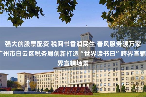 强大的股票配资 税阅书香润民生 春风服务暖万家——广州市白云区税务局创新打造“世界读书日”跨界宣辅场景
