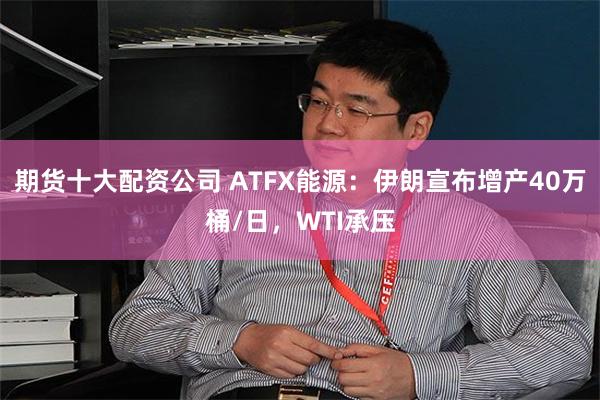 期货十大配资公司 ATFX能源：伊朗宣布增产40万桶/日，WTI承压