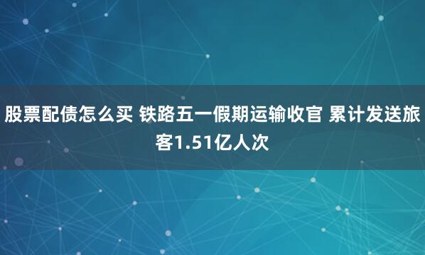 股票配债怎么买 铁路五一假期运输收官 累计发送旅客1.51亿人次