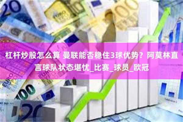 杠杆炒股怎么算 曼联能否稳住3球优势？阿莫林直言球队状态堪忧_比赛_球员_欧冠
