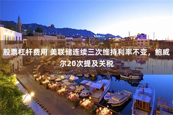 股票杠杆费用 美联储连续三次维持利率不变，鲍威尔20次提及关税