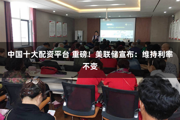 中国十大配资平台 重磅！美联储宣布：维持利率不变