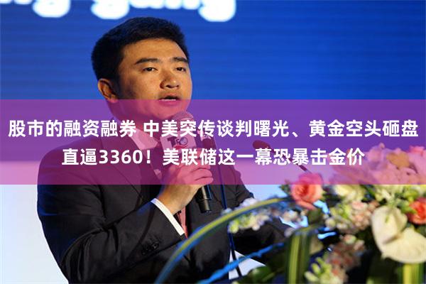 股市的融资融券 中美突传谈判曙光、黄金空头砸盘直逼3360！美联储这一幕恐暴击金价