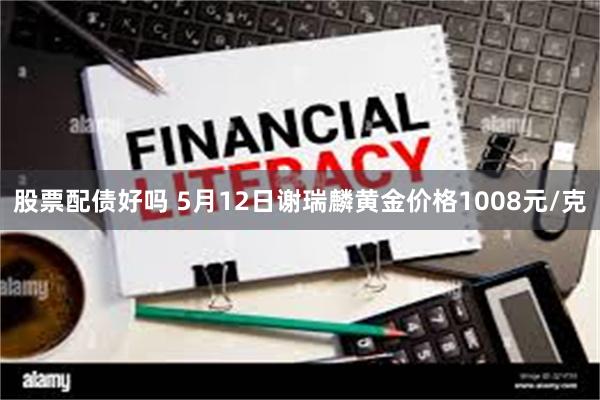 股票配债好吗 5月12日谢瑞麟黄金价格1008元/克