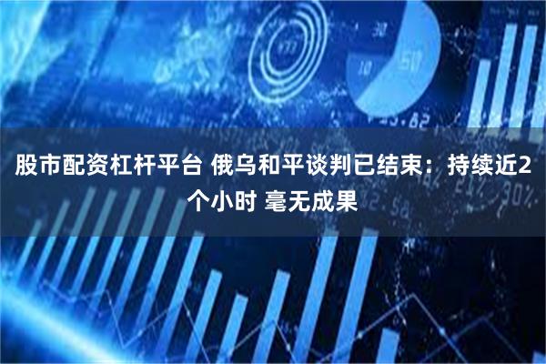 股市配资杠杆平台 俄乌和平谈判已结束：持续近2个小时 毫无成果