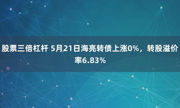 股票三倍杠杆 5月21日海亮转债上涨0%，转股溢价率6.83%