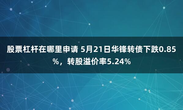 股票杠杆在哪里申请 5月21日华锋转债下跌0.85%，转股溢价率5.24%
