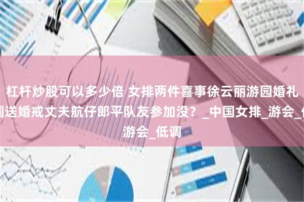 杠杆炒股可以多少倍 女排两件喜事徐云丽游园婚礼芋圆送婚戒丈夫航仔郎平队友参加没？_中国女排_游会_低调