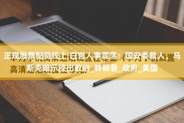 正规股票配资线上 白宫人事震荡：国安委裁人、马斯克暗示淡出政治_特朗普_政府_美国