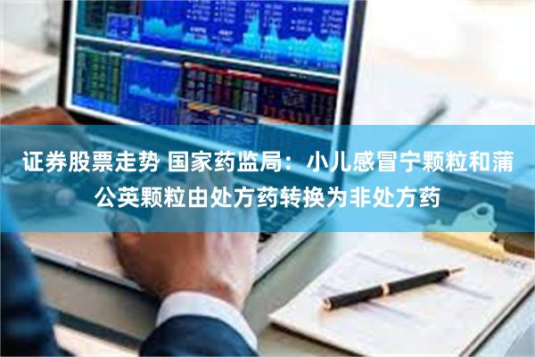 证券股票走势 国家药监局：小儿感冒宁颗粒和蒲公英颗粒由处方药转换为非处方药