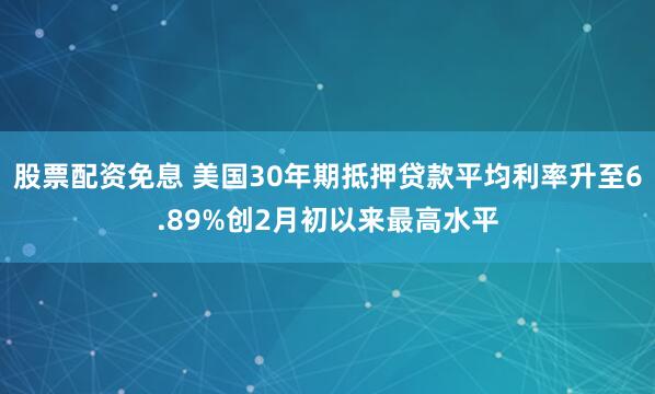 股票配资免息 美国30年期抵押贷款平均利率升至6.89%创2月初以来最高水平