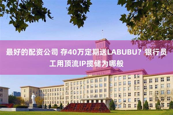 最好的配资公司 存40万定期送LABUBU？银行员工用顶流IP揽储为哪般