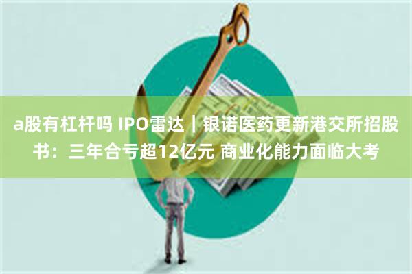 a股有杠杆吗 IPO雷达｜银诺医药更新港交所招股书：三年合亏超12亿元 商业化能力面临大考
