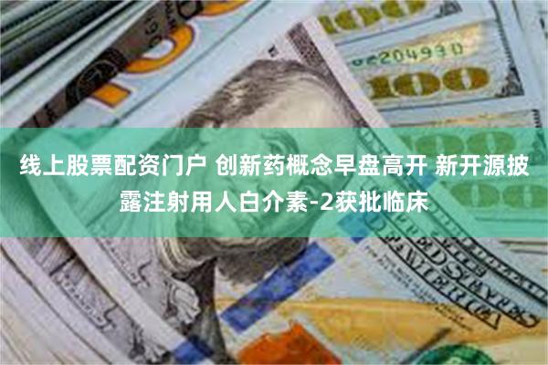 线上股票配资门户 创新药概念早盘高开 新开源披露注射用人白介素-2获批临床