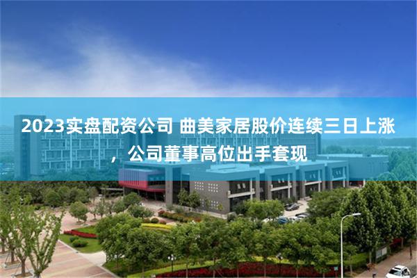 2023实盘配资公司 曲美家居股价连续三日上涨，公司董事高位出手套现