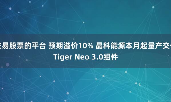 交易股票的平台 预期溢价10% 晶科能源本月起量产交付Tiger Neo 3.0组件