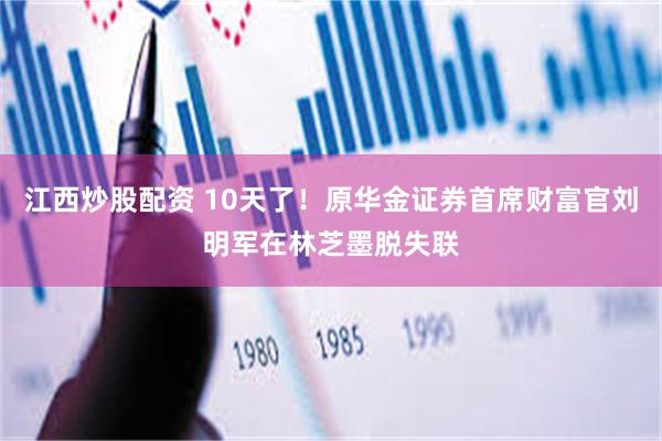 江西炒股配资 10天了！原华金证券首席财富官刘明军在林芝墨脱失联