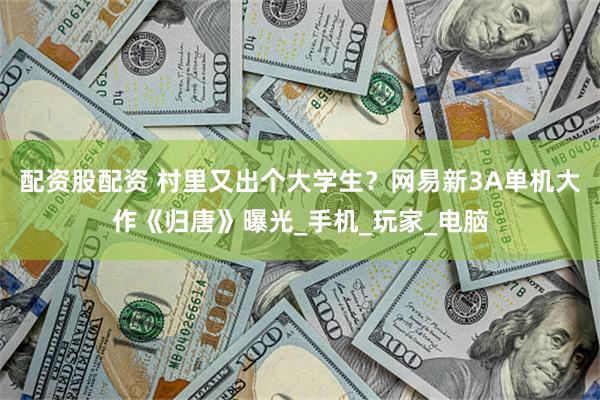 配资股配资 村里又出个大学生？网易新3A单机大作《归唐》曝光_手机_玩家_电脑