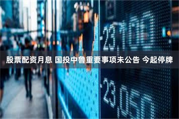 股票配资月息 国投中鲁重要事项未公告 今起停牌